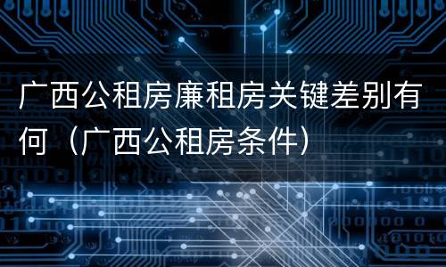 广西公租房廉租房关键差别有何（广西公租房条件）