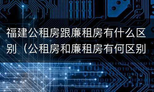 福建公租房跟廉租房有什么区别（公租房和廉租房有何区别）