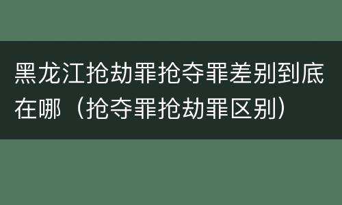 黑龙江抢劫罪抢夺罪差别到底在哪（抢夺罪抢劫罪区别）