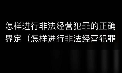 怎样进行非法经营犯罪的正确界定（怎样进行非法经营犯罪的正确界定和处理）