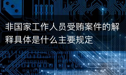 非国家工作人员受贿案件的解释具体是什么主要规定