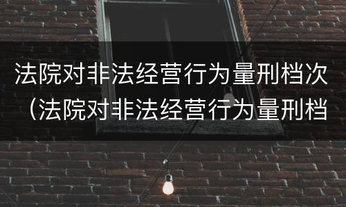 法院对非法经营行为量刑档次（法院对非法经营行为量刑档次要求）