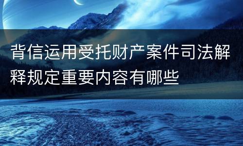 背信运用受托财产案件司法解释规定重要内容有哪些