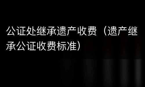 公证处继承遗产收费（遗产继承公证收费标准）