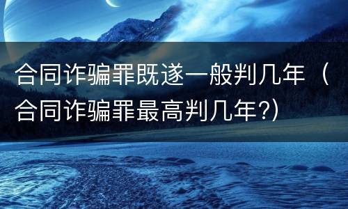 合同诈骗罪既遂一般判几年（合同诈骗罪最高判几年?）