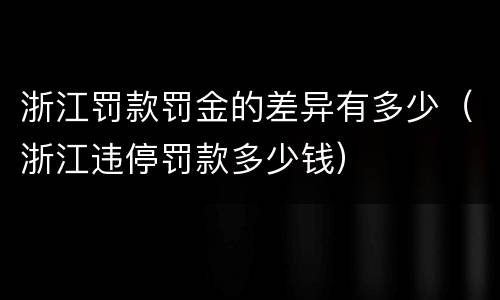 浙江罚款罚金的差异有多少（浙江违停罚款多少钱）