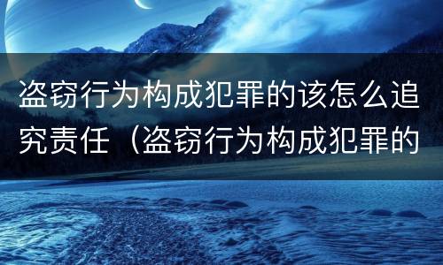 盗窃行为构成犯罪的该怎么追究责任（盗窃行为构成犯罪的该怎么追究责任呢）