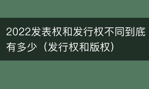 2022发表权和发行权不同到底有多少（发行权和版权）