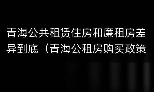 青海公共租赁住房和廉租房差异到底（青海公租房购买政策）