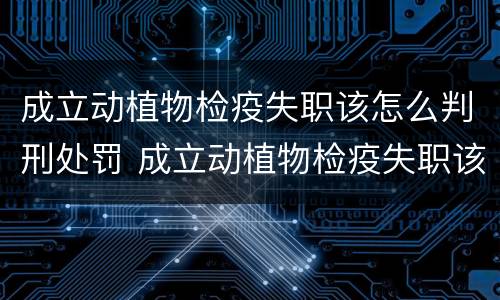 成立动植物检疫失职该怎么判刑处罚 成立动植物检疫失职该怎么判刑处罚