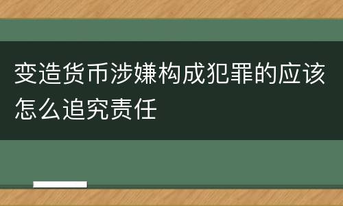 变造货币涉嫌构成犯罪的应该怎么追究责任