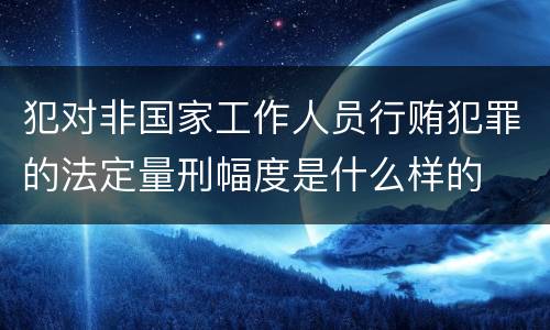 犯对非国家工作人员行贿犯罪的法定量刑幅度是什么样的