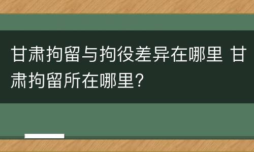 甘肃拘留与拘役差异在哪里 甘肃拘留所在哪里?