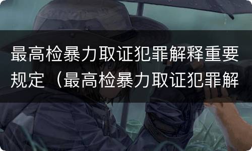 最高检暴力取证犯罪解释重要规定（最高检暴力取证犯罪解释重要规定有哪些）