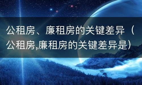 公租房、廉租房的关键差异（公租房,廉租房的关键差异是）