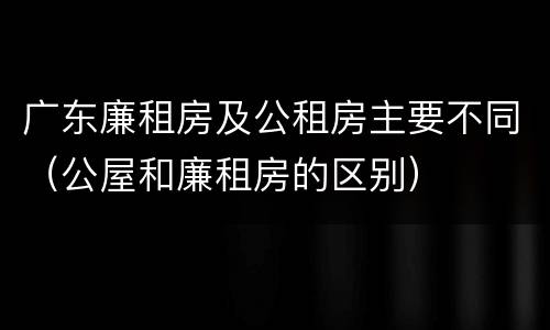 广东廉租房及公租房主要不同（公屋和廉租房的区别）