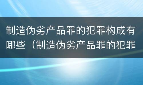 制造伪劣产品罪的犯罪构成有哪些（制造伪劣产品罪的犯罪构成有哪些类型）