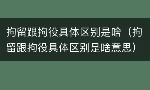 拘留跟拘役具体区别是啥（拘留跟拘役具体区别是啥意思）