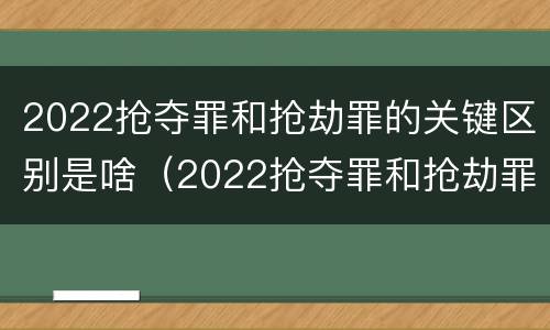 2022抢夺罪和抢劫罪的关键区别是啥（2022抢夺罪和抢劫罪的关键区别是啥呢）