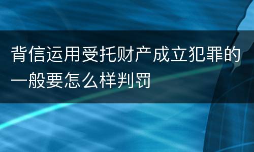 背信运用受托财产成立犯罪的一般要怎么样判罚