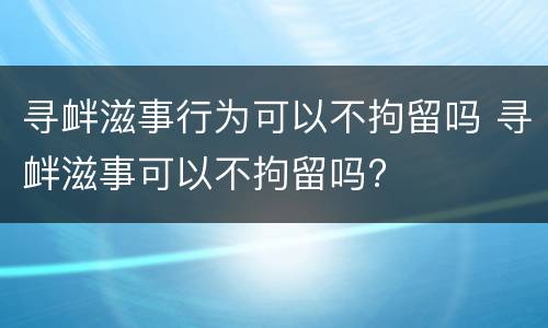 寻衅滋事行为可以不拘留吗 寻衅滋事可以不拘留吗?