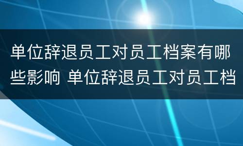 单位辞退员工对员工档案有哪些影响 单位辞退员工对员工档案有哪些影响呢