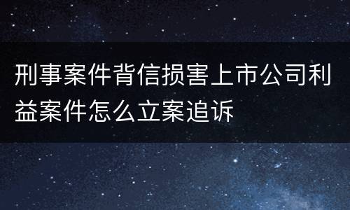 刑事案件背信损害上市公司利益案件怎么立案追诉