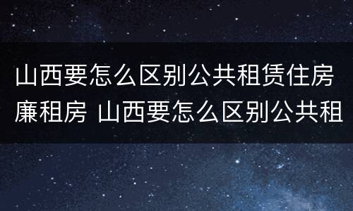 山西要怎么区别公共租赁住房廉租房 山西要怎么区别公共租赁住房廉租房呢