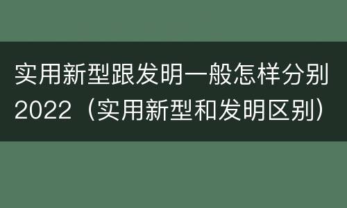 实用新型跟发明一般怎样分别2022（实用新型和发明区别）