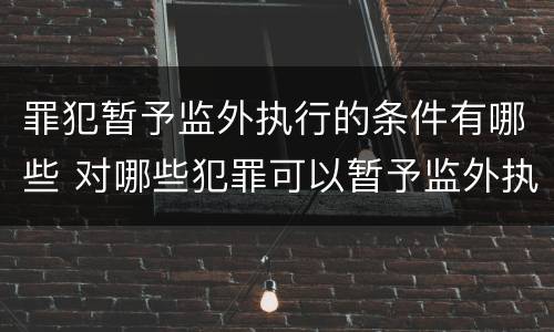 罪犯暂予监外执行的条件有哪些 对哪些犯罪可以暂予监外执行