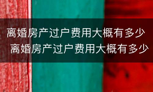 离婚房产过户费用大概有多少 离婚房产过户费用大概有多少钱