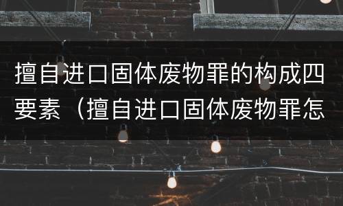 擅自进口固体废物罪的构成四要素（擅自进口固体废物罪怎么处罚）