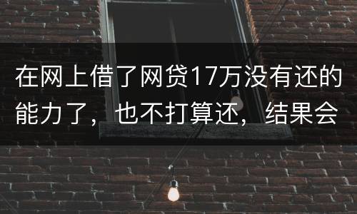 在网上借了网贷17万没有还的能力了，也不打算还，结果会有什么麻烦吗