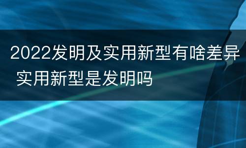 2022发明及实用新型有啥差异 实用新型是发明吗