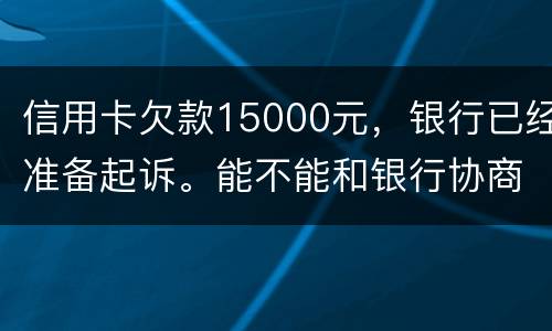 信用卡欠款15000元，银行已经准备起诉。能不能和银行协商还款