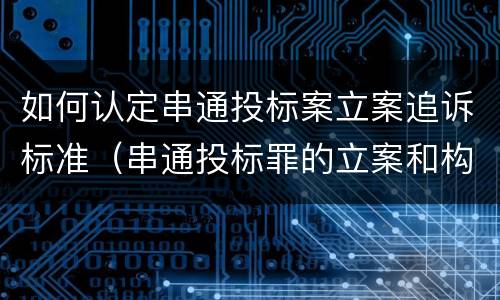 如何认定串通投标案立案追诉标准（串通投标罪的立案和构成）