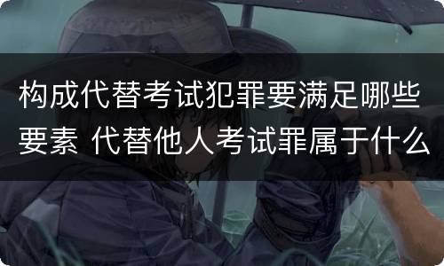 构成代替考试犯罪要满足哪些要素 代替他人考试罪属于什么类犯罪