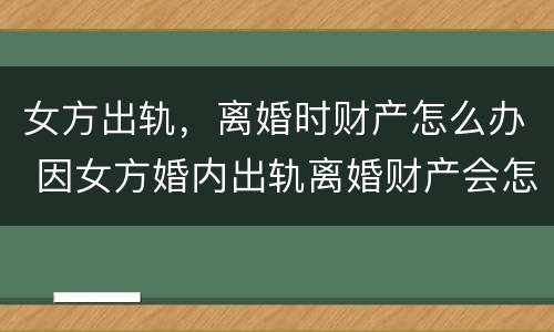 女方出轨，离婚时财产怎么办 因女方婚内出轨离婚财产会怎样分配