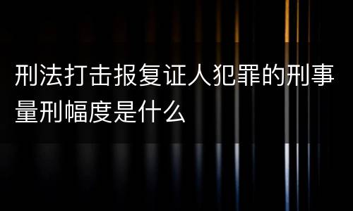 刑法打击报复证人犯罪的刑事量刑幅度是什么