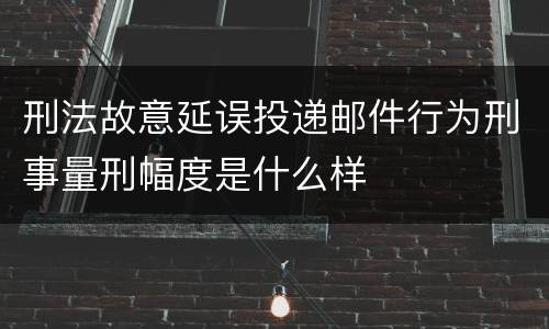 刑法故意延误投递邮件行为刑事量刑幅度是什么样