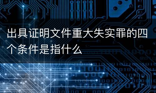 出具证明文件重大失实罪的四个条件是指什么