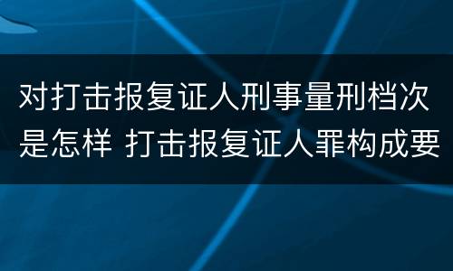 对打击报复证人刑事量刑档次是怎样 打击报复证人罪构成要件