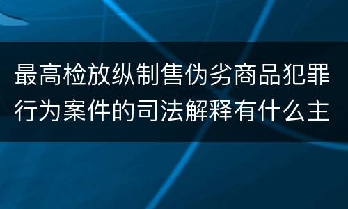 最高检放纵制售伪劣商品犯罪行为案件的司法解释有什么主要规定