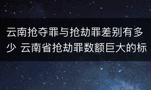 云南抢夺罪与抢劫罪差别有多少 云南省抢劫罪数额巨大的标准