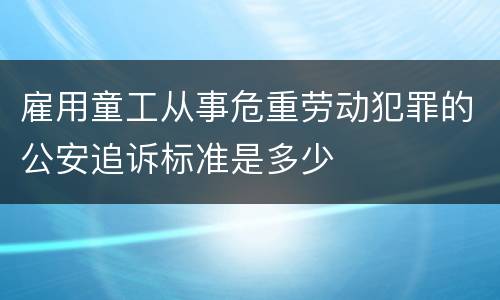 雇用童工从事危重劳动犯罪的公安追诉标准是多少