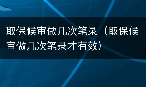 取保候审做几次笔录（取保候审做几次笔录才有效）