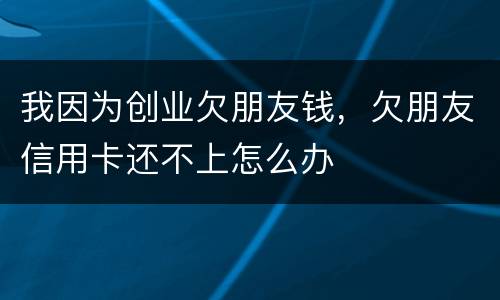 我因为创业欠朋友钱，欠朋友信用卡还不上怎么办