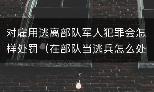 对雇用逃离部队军人犯罪会怎样处罚（在部队当逃兵怎么处罚）