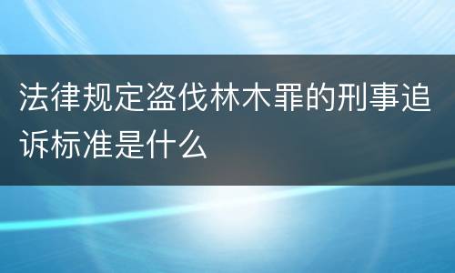 法律规定盗伐林木罪的刑事追诉标准是什么