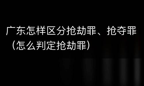 广东怎样区分抢劫罪、抢夺罪（怎么判定抢劫罪）